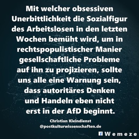 Mit welcher obsessiven Unerbittlichkeit die Sozialfigur des Arbeitslosen in den letzten Wochen bemüht wird, um in rechtspopulistischer Manier gesellschaftliche Probleme auf ihn zu projizieren, sollte uns alle eine Warnung sein, dass autoritäres Denken und Handeln eben nicht erst in der AfD beginnt.

Christian Kleindienst