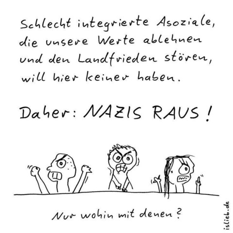 Schlecht integrierte Assoziale, die unsere Werte ablehnen und den Landfrieden stören, will hier keiner haben. 

Daher  NAZIS RAUS!

Darunter drei grimmig aussehende Strichmännchen voller Hass im Gesicht!

Darunter steht: Nur wohin mit denen?

                                                                  (istlieb.de)