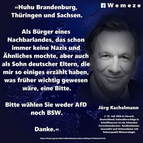 »Huhu Brandenburg, Thüringen und Sachsen.
Als Bürger eines Nachbarlandes, das schon immer keine Nazis und Ähnliches mochte, aber auch als Sohn deutscher Eltern, die mir so einiges erzählt haben, was früher wichtig gewesen wäre, eine Bitte.
Bitte wählen Sie weder AfD noch BSW.
Danke.«

Jörg Kachelmann