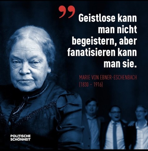 Das Bild von Marie von Ebner Eschenbach, dahinter die AfD-Politiker Weidel, Chrupalla und ein weiterer AfD-Politiker.

Darüber steht:

Geistlose kann man nicht begeistern, aber fanatisieren kann man sie.

Marie von Ebner Eschenbach (1830 - 1916)

(POLITISCHE SCHÖNHEIT)