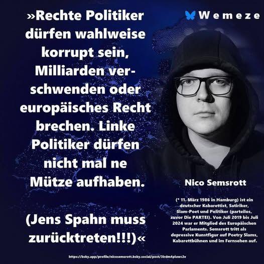 »Rechte Politiker dürfen wahlweise korrupt sein, Milliarden verschwenden oder europäisches Recht brechen. Linke Politiker dürfen nicht mal ne Mütze aufhaben.
(Jens Spahn muss zurücktreten!!!)«
Nico Semsrott