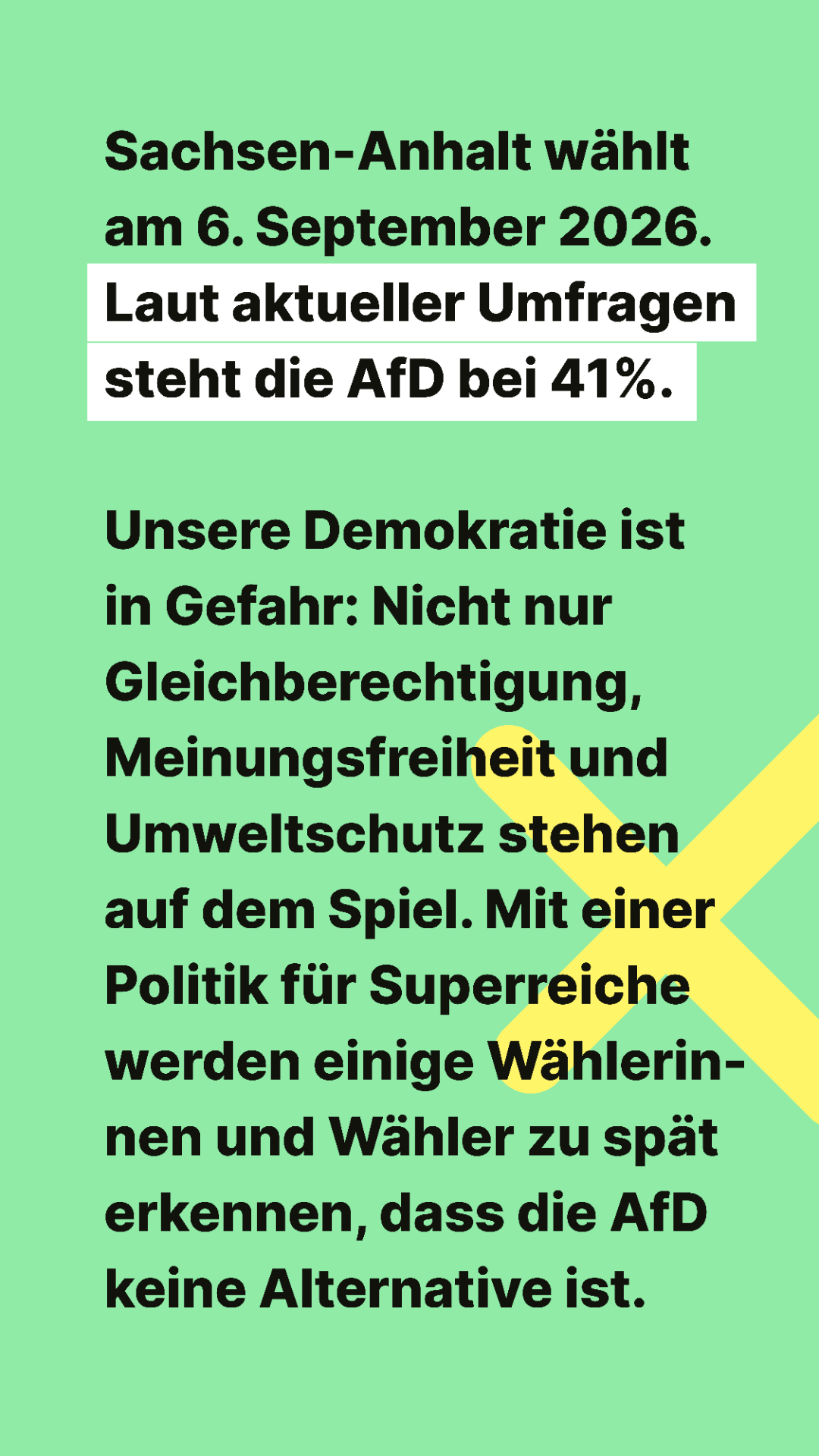 Sachsen-Anhalt wählt am 6. Spetember 2026. Laut aktueller Umfragen steht die AfD bei 41%.

Unsere Demokratie ist in Gefahr: Nicht nur Gleichberechtigung, Meinungsfreiheit und Umweltschutz stehen auf dem Spiel. Mit einer Politik für Superreiche werden einige Wählerinnen und Wähler zu spät erkennen, dass die AfD keine Alternative ist.