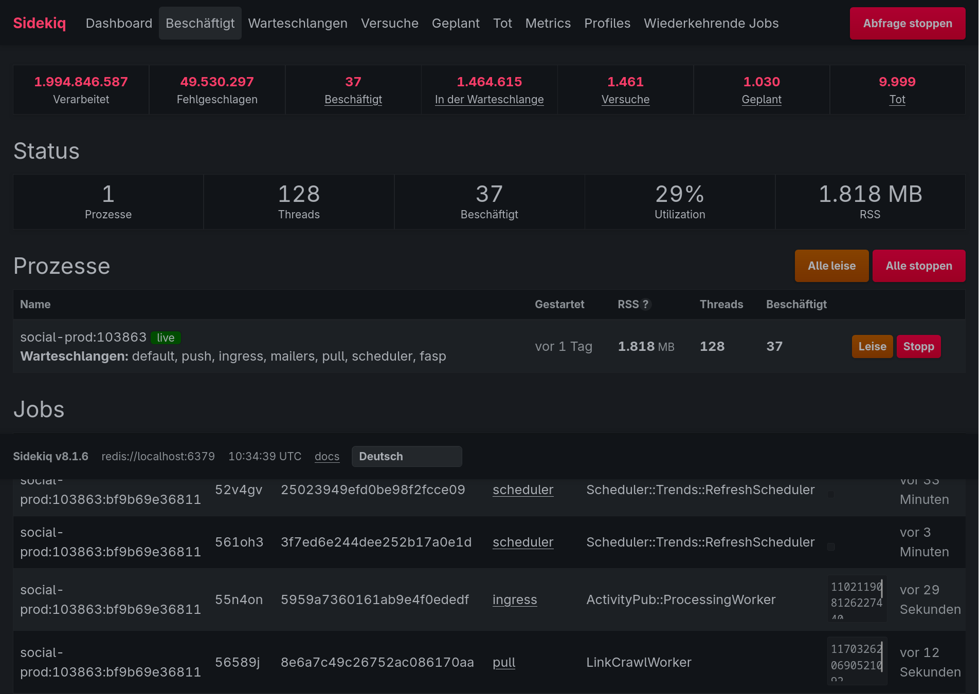 Sidekiq Dashboard Beschaftigt Warteschlangen Versuche Geplant Tot Metrics Profiles Wiederkehrende Jobs  Abtragesoppen
1.994.846.587 49.530.297 37 1.464.615 1.461 1.030 9.999
Verarbeitet Fehlgeschlagen Beschaftigt In der Warteschlange Versuche Geplant Tot
Status
0
1 128 87 29% 1.818 MB
Prozesse Threads Beschaftigt Utilization RSS
Prozesse Lee
Name [el ET RSS ? Threads Beschaftigt
jial-prod:103863 li
social-pro a ) ) voriTag 1.818ve 128 37 Leise stopp
Warteschlangen: default, push, ingress, mailers, pull, scheduler, fasp
Jobs
Sidekiq v8.1.6 redis://localhost:6379 10:34:39 UTC docs Deutsch
Suvlidl- VvUI OO
52v4gv  25023949efd0be98f2fcce09 scheduler Scheduler: Trends::RefreshScheduler i
prod:103863:bf9b69e36811 Minuten
social- vor 3
5610h3 3f7ed6e244dee252b17a0eld scheduler Scheduler: Trends::RefreshScheduler i
prod:103863:bf9b69e36811 - Minuten
social- i» i 11021199 vor 29
55n4on 5959a7360161ab9e4fOededf ingress ActivityPub::ProcessingWorker 81262274
prod:103863:bf9b69e36811 Sekunden
social- i i 11703263 vor 12
56589] 8e6a7c49c26752ac086170aa pull LinkCrawlWorker 0690521
prod:103863:bf9b69e36811 - Sekunden